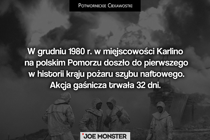 W grudniu 1980 r. w miejscowości Karlino na polskim Pomorzu doszło do pierwszego w historii kraju pożaru szybu naftowego. Akcja gaśnicza trwała 32 dni. Od tego czasu nie mamy już w kraju żadnego pożaru szybu naftowego.