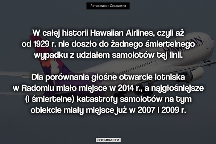 W całej historii Hawaiian Airlines, czyli aż od 1929 r. nie doszło do żadnego śmiertelnego wypadku z udziałem samolotów tej linii. Dla porównania głośne otwarcie lotniska w Radomiu miało miejsce w 2014 r., a najgłośniejsze (i śmiertelne) katastrofy samolotów na tym obiekcie miały miejsce już w 2007 i 2009 r.
