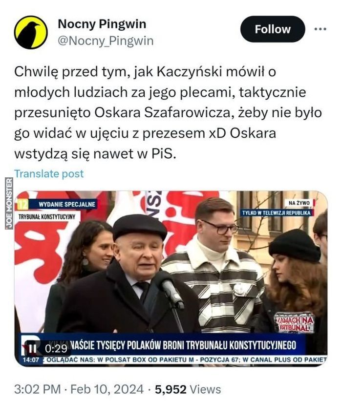 Nocny Pingwin
@Nocny Pingwin
WYDANIE SPECJALNE
TRYBUNAŁ KONSTYTUCYJNY
Chwilę przed tym, jak Kaczyński mówił o
młodych ludziach za jego plecami, taktycznie
przesunięto Oskara Szafarowicza, żeby nie było
go widać w ujęciu z prezesem xD Oskara
wstydzą się nawet w PiS.