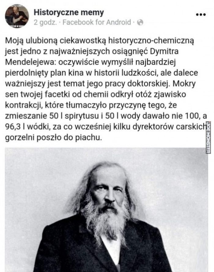 Historyczne memy
Moją ulubioną ciekawostką historyczno-chemiczną jest jedno z najważniejszych osiągnięć Dymitra
Mendelejewa: oczywiście wymyślił najbardziej pierdolnięty plan kina w historii ludzkości, ale dalece
ważniejszy jest temat jego pracy doktorskiej. Mokry sen twojej facetki od chemii odkrył otóż zjawisko kontrakcji, które tłumaczyło przyczynę tego, że zmieszanie 50 l spirytusu i 50 I wody dawało nie 100, a 96,3 I wódki, za co wcześniej kilku dyrektorów carskich gorzelni poszło do piachu.