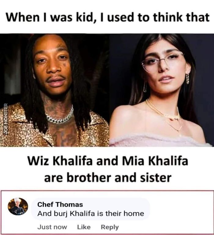 When I was kid, I used to think that Wiz Khalifa and Mia Khalifa are brother and sister
Chef Thomas And burj Khalifa is their home Just now Like Reply