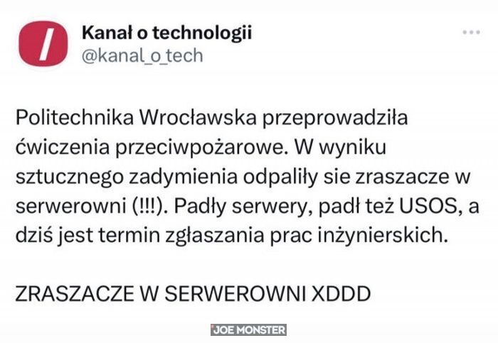 Kanał o technologii Politechnika Wrocławska przeprowadziła ćwiczenia przeciwpożarowe. W wyniku sztucznego zadymienia odpaliły sie zraszacze w serwerowni (!!!). Padły serwery, padł też USOS, a
dziś jest termin zgłaszania prac inżynierskich. ZRASZACZE W SERWEROWNI XDDD
