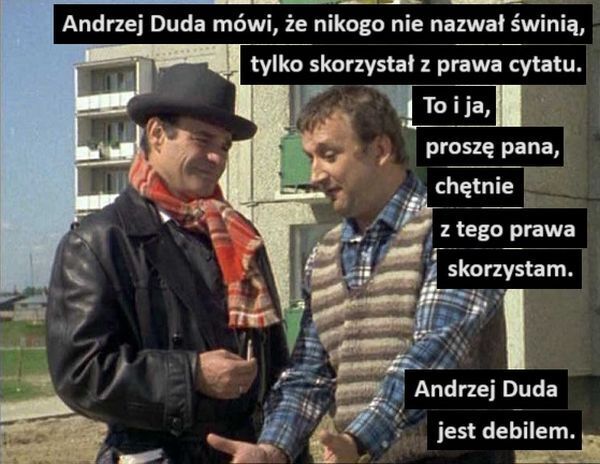 Andrzej Duda mówi, że nikogo nie nazwał świnią,
tylko skorzystał z prawa cytatu.
To i ja,
proszę pana,
chętnie
z tego prawa
skorzystam.
Andrzej Duda
jest debilem.